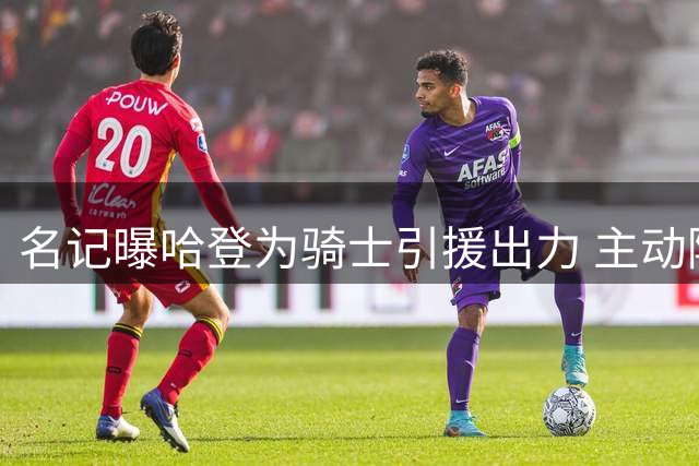 名记曝哈登为骑士引援出力 主动降薪并参与招募沃特森