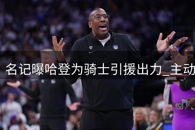 名记曝哈登为骑士引援出力 主动降薪并参与招募沃特森