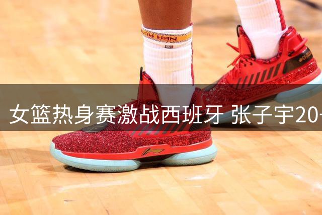 女篮热身赛激战西班牙 张子宇20+10难阻加时憾负