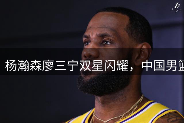 杨瀚森廖三宁双星闪耀，中国男篮险胜黎巴嫩