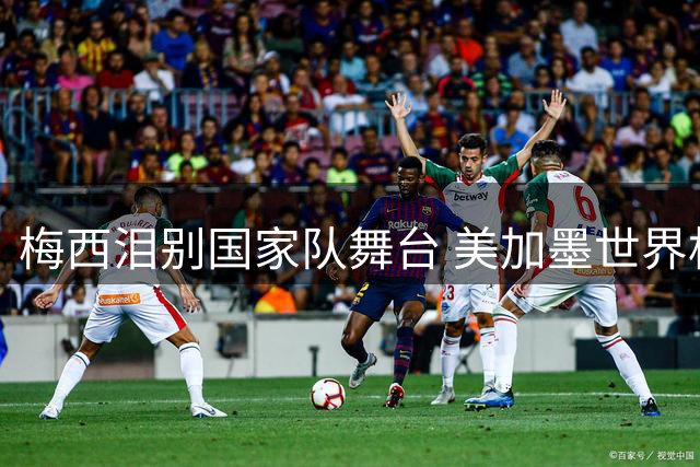 梅西泪别国家队舞台 美加墨世界杯落幕成生涯绝唱