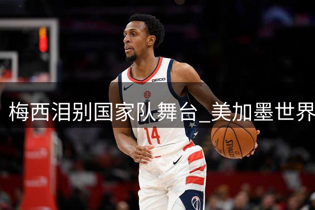 梅西泪别国家队舞台 美加墨世界杯落幕成生涯绝唱