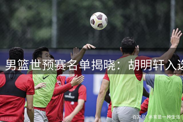 男篮世预赛名单揭晓：胡明轩入选，崔永熙因伤落选