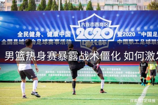 男篮热身赛暴露战术僵化 如何激发球员潜能成当务之急