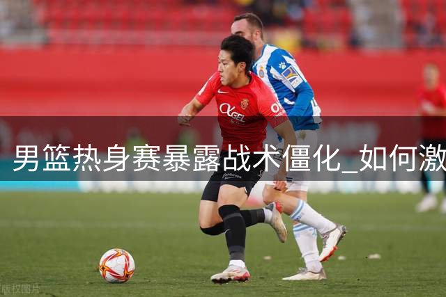 男篮热身赛暴露战术僵化 如何激发球员潜能成当务之急