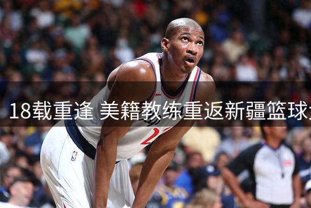 18载重逢 美籍教练重返新疆篮球大家庭